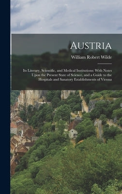 Austria: Its Literary, Scientific, and Medical Institutions: With Notes Upon the Present State of Science, and a Guide to the H by Wilde, William Robert