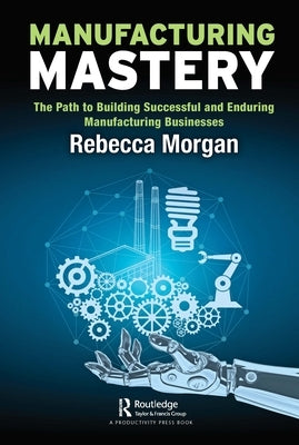 Manufacturing Mastery: The Path to Building Successful and Enduring Manufacturing Businesses by Morgan, Rebecca