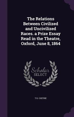 The Relations Between Civilized and Uncivilized Races. a Prize Essay Read in the Theatre, Oxford, June 8, 1864 by Cheyne, T. K.
