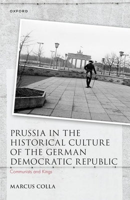 Prussia in the Historical Culture of the German Democratic Republic: Communists and Kings by Colla, Marcus