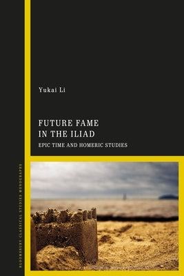 Future Fame in the Iliad: Epic Time and Homeric Studies by Li, Yukai