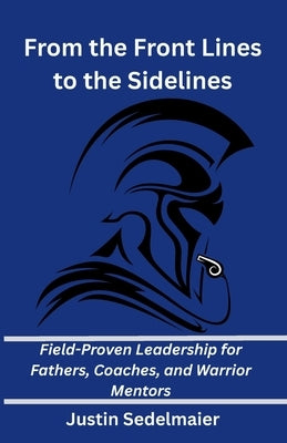 From the Front Lines to the Sidelines: Field-Proven Leadership for Fathers, Coaches, and Warrior Mentors by Sedelmaier, Justin P.