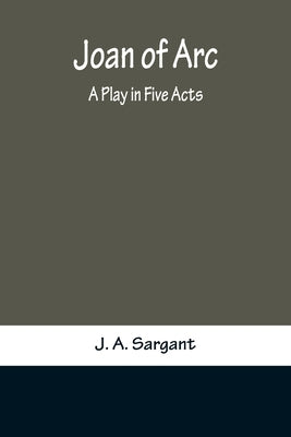 Joan of Arc: A Play in Five Acts by A. Sargant, J.