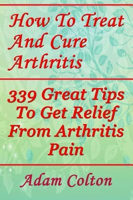 How To Treat And Cure Arthritis: 339 Great Tips To Get Relief From Arthritis Pain by Colton, Adam