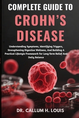 Complete Guide to Crohn's Disease: Understanding Symptoms, Identifying Triggers, Strengthening Digestive Wellness, And Building A Practical Lifestyle by H. Louis, Callum
