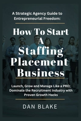 How to Start a Staffing Placement Business: A Strategic Agency Guide to Entrepreneurial Freedom: Launch, Grow and Manage Like a PRO; Dominate the Recr by Blake, Dan