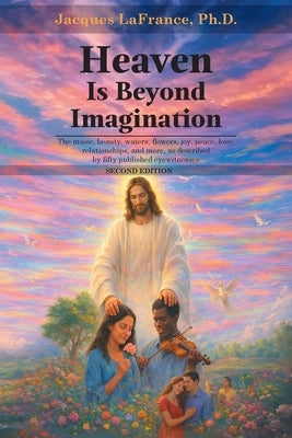 Heaven Is Beyond Imagination: The music, beauty, waters, flowers, joy, peace, love, relationship, and more, as described by fifty published eyewitness by LaFrance, Jacques