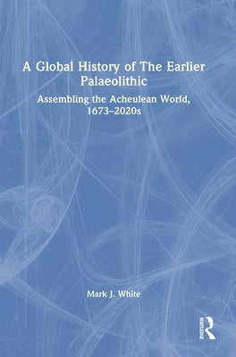 A Global History of The Earlier Palaeolithic: Assembling the Acheulean World, 1673-2020s by White, Mark J.