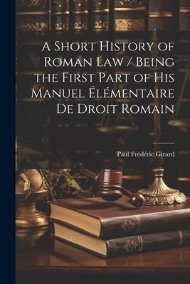 A Short History of Roman law / Being the First Part of his Manuel Élémentaire de Droit Romain by Girard, Paul Frédéric