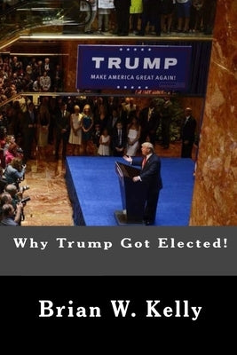 Why Trump Got Elected!: Trump was and is the normal person's answer to deep anti-establishment anger and discontent by Kelly, Brian W.