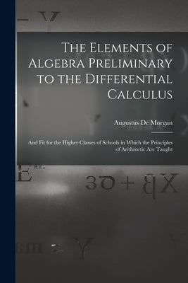 The Elements of Algebra Preliminary to the Differential Calculus: And Fit for the Higher Classes of Schools in Which the Principles of Arithmetic Are by de Morgan, Augustus