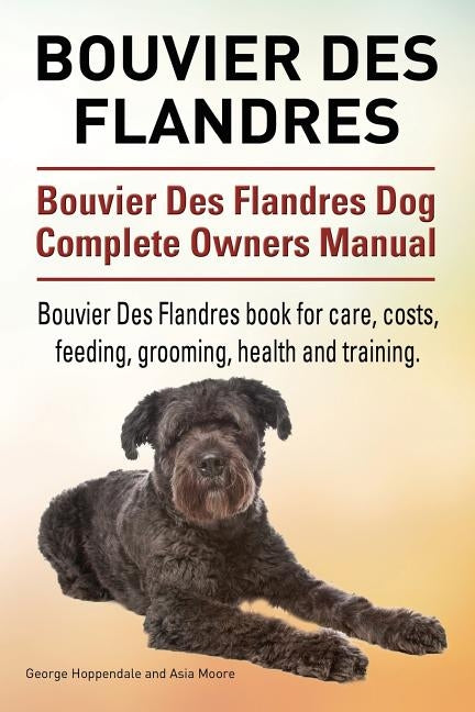 Bouvier Des Flandres. Bouvier Des Flandres Dog Complete Owners Manual. Bouvier Des Flandres book for care, costs, feeding, grooming, health and traini by Moore, Asia
