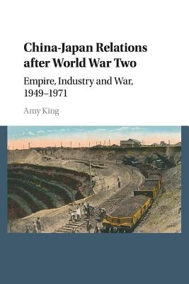 China-Japan Relations After World War Two: Empire, Industry and War, 1949-1971 by King, Amy