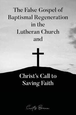 The False Gospel of Baptismal Regeneration in the Lutheran Church and Christ's Call to Saving Faith by Braun, Curtis