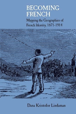 Becoming French: Mapping the Geographies of French Identity, 1871-1914 by Lindaman, Dana Kristofor