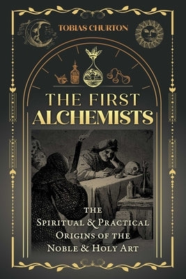 The First Alchemists: The Spiritual and Practical Origins of the Noble and Holy Art by Churton, Tobias