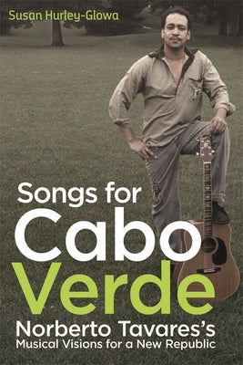 Songs for Cabo Verde: Norberto Tavares's Musical Visions for a New Republic by Hurley-Glowa, Susan