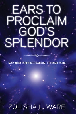 Ears to Proclaim God's Splendor: Activating Spiritual Hearing Through Song by Ware, Zolisha L.
