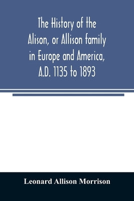 The history of the Alison, or Allison family in Europe and America, A.D. 1135 to 1893; giving an account of the family in Scotland, England, Ireland, by Allison Morrison, Leonard