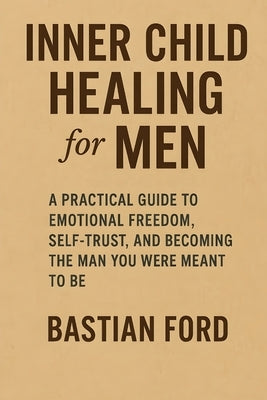 Inner Child Healing for Men: A Practical Guide to Emotional Freedom, Self-Trust, and Becoming the Man You Were Meant to Be by Ford, Bastian