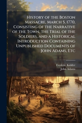 History of the Boston Massacre, March 5, 1770, Consisting of the Narrative of the Town, the Trial of the Soldiers, and a Historical Introduction Conta by Kidder, Frederic