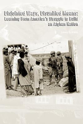 Disjointed Ways, Disunified Means: Learning From America's Struggle to Build an Afghan Nation by Irwin, Lewis G.