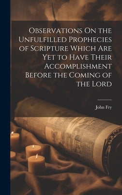 Observations On the Unfulfilled Prophecies of Scripture Which Are Yet to Have Their Accomplishment Before the Coming of the Lord by Fry, John