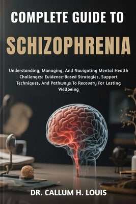 Complete Guide to Schizophrenia: Understanding, Managing, And Navigating Mental Health Challenges: Evidence-Based Strategies, Support Techniques, And by H. Louis, Callum