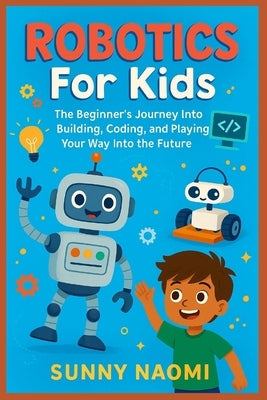 Robotics For Kids: The Beginner's Journey Into Building, Coding, and Playing Your Way Into the Future by Naomi, Sunny
