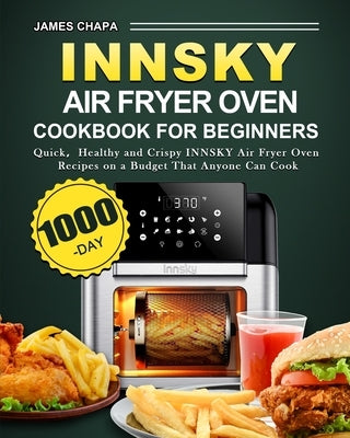 Innsky Air Fryer Oven Cookbook for Beginners: 1000-Day Quick&#65292;Healthy and Crispy INNSKY Air Fryer Oven Recipes on a Budget That Anyone Can Cook by Chapa, James