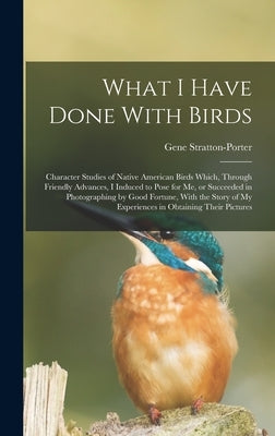 What I Have Done With Birds; Character Studies of Native American Birds Which, Through Friendly Advances, I Induced to Pose for me, or Succeeded in Ph by Stratton-Porter, Gene