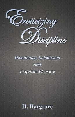 Eroticizing Discipline: Dominance, Submission and Exquisite Pleasure by Hargrove, H.
