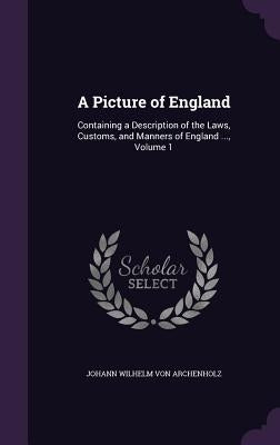 A Picture of England: Containing a Description of the Laws, Customs, and Manners of England ..., Volume 1 by Von Archenholz, Johann Wilhelm