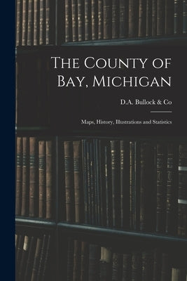 The County of Bay, Michigan: Maps, History, Illustrations and Statistics by D a Bullock & Co