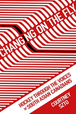 Changing on the Fly: Hockey Through the Voices of South Asian Canadians by Szto, Courtney