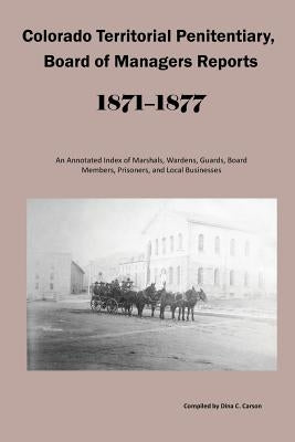 Colorado Territorial Penitentiary, Board of Managers Reports, 1871-1877: An Annotated Index of Marshals, Wardens, Guards, Board Members, Prisoners, an by Carson, Dina C.
