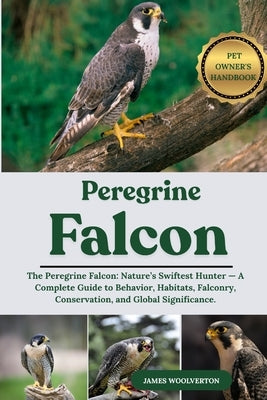 Pelegrine Falcon: The Peregrine Falcon: Nature's Swiftest Hunter - A Complete Guide to Behavior, Habitats, Falconry, Conservation, and Global Signific by Woolverton, James