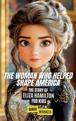 The Woman Who Helped Shape America: The Story of Eliza Hamilton by Michaels, Sarah