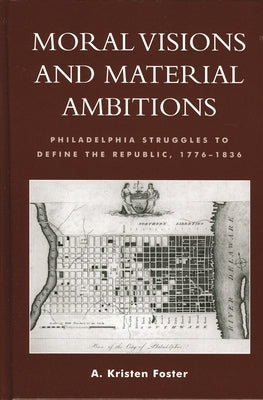 Moral Visions and Material Ambitions: Philadelphia Struggles to Define the Republic, 1776-1836 by Foster, Kristen A.