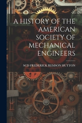 A History of the American Society of Mechanical Engineers by Frederick Remson Hutton, Scd