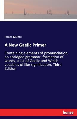 A New Gaelic Primer: Containing elements of pronunciation, an abridged grammar, formation of words, a list of Gaelic and Welsh vocables of like signif by Munro, James
