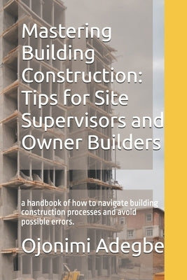 Mastering Building Construction: Tips for Site Supervisors and Owner Builders: a handbook of how to navigate building construction processes and avoid by Adegbe, Ojonimi