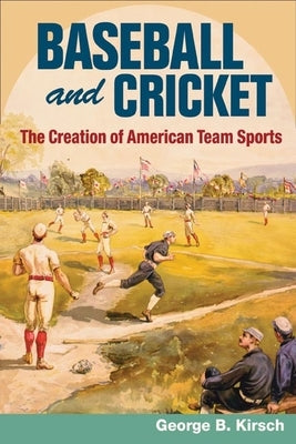 Baseball and Cricket: The Creation of American Team Sports, 1838-72 by Kirsch, George B.