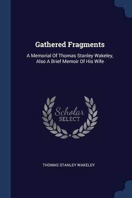 Gathered Fragments: A Memorial Of Thomas Stanley Wakeley, Also A Brief Memoir Of His Wife by Wakeley, Thomas Stanley