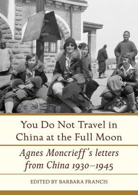 You Do Not Travel in China at the Full Moon: Agnes Moncrieff's Letters from China 1930-1945 by Francis, Barbara
