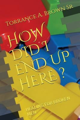 How Did I End Up Here ?: Healing for Broken Men by Brown Sr, Torrance a.
