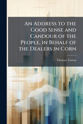 An Address to the Good Sense and Candour of the People, in Behalf of the Dealers in Corn: With Some few Observations on a Late Trial for Regrating by Turton, Thomas