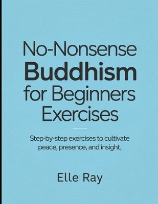 No- Nonsense Buddhism for Beginners Exercises: Step- by Step Exercises to Cultivate Peace, Presence and Insights by Ray, Elle