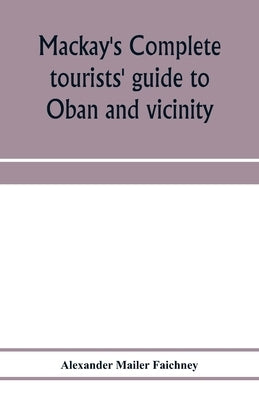 Mackay's complete tourists' guide to Oban and vicinity: walks around Oban, and tours to Staffa, Iona, Glencoe, Loch Awe, Ben Cruachan, Ben Nevis, etc. by Mailer Faichney, Alexander