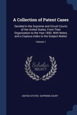 A Collection of Patent Cases: Decided in the Supreme and Circuit Courts of the United States, From Their Organization to the Year 1850. With Notes, by United States Supreme Court